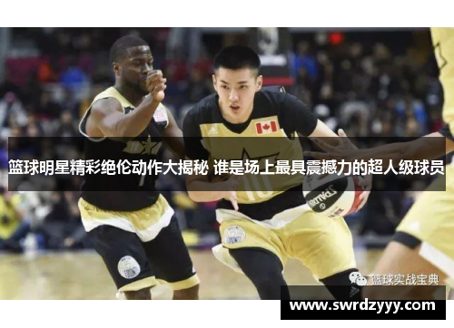 篮球明星精彩绝伦动作大揭秘 谁是场上最具震撼力的超人级球员